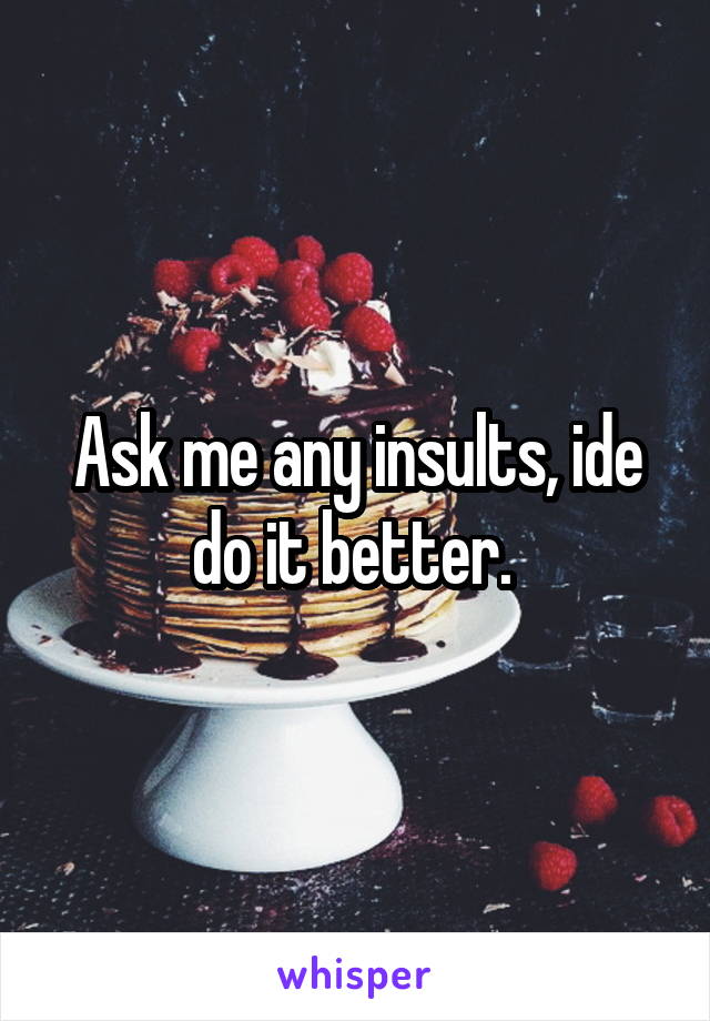 Ask me any insults, ide do it better. 