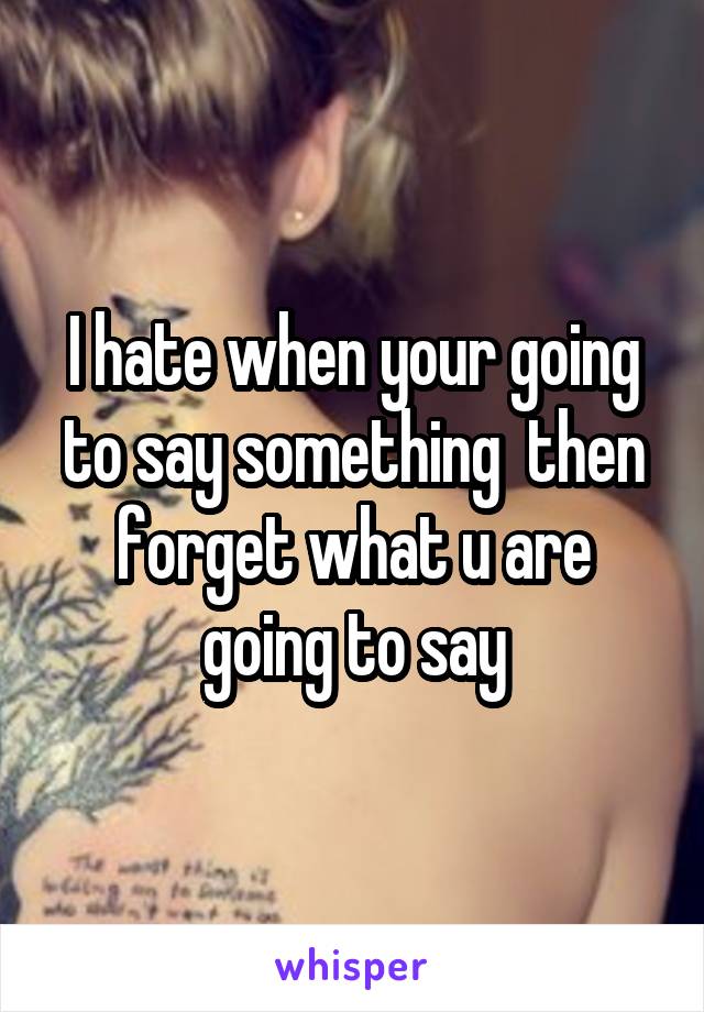 I hate when your going to say something  then forget what u are going to say