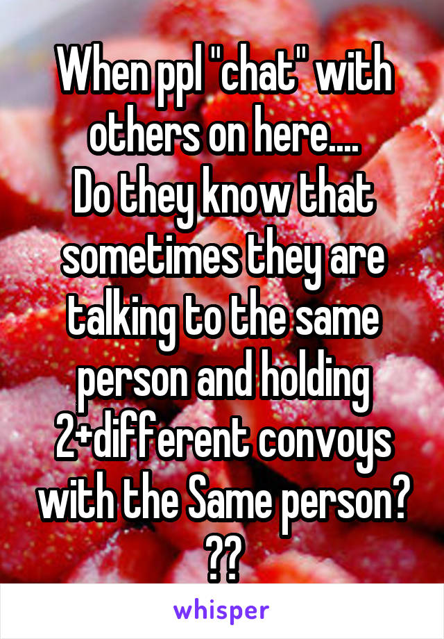 When ppl "chat" with others on here....
Do they know that sometimes they are talking to the same person and holding 2+different convoys with the Same person? ??