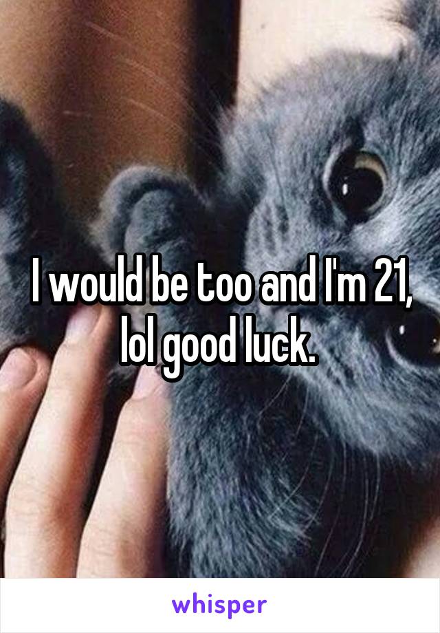 I would be too and I'm 21, lol good luck. 