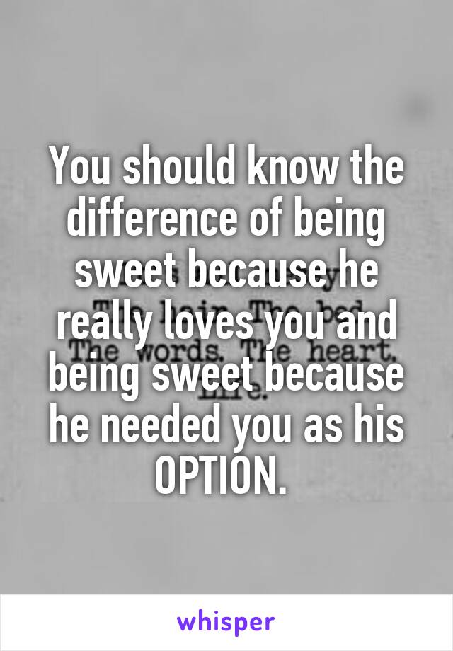 You should know the difference of being sweet because he really loves you and being sweet because he needed you as his OPTION. 