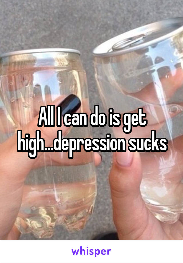 All I can do is get high...depression sucks