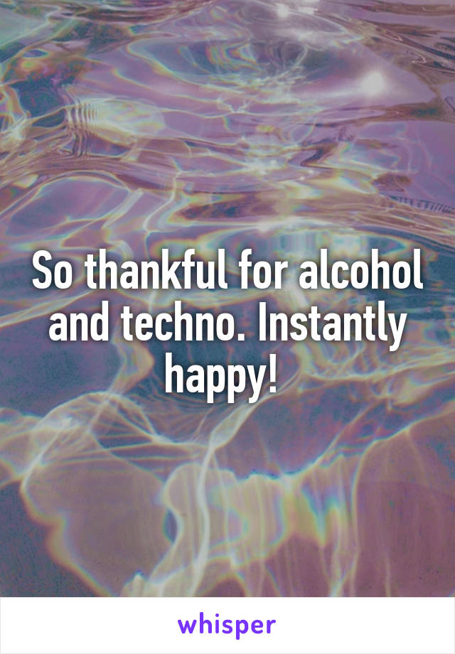 So thankful for alcohol and techno. Instantly happy! 