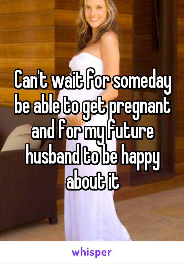 Can't wait for someday be able to get pregnant and for my future husband to be happy about it