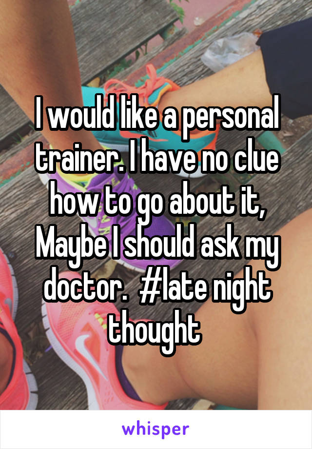 I would like a personal trainer. I have no clue how to go about it, Maybe I should ask my doctor.  #late night thought 