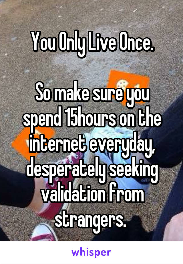 You Only Live Once.

So make sure you spend 15hours on the internet everyday, desperately seeking validation from strangers. 