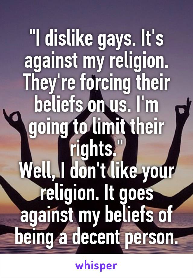 "I dislike gays. It's against my religion. They're forcing their beliefs on us. I'm going to limit their rights."
Well, I don't like your religion. It goes against my beliefs of being a decent person.