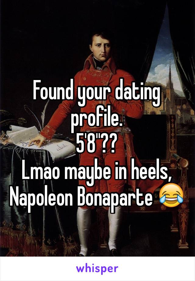 Found your dating profile. 
5'8"??
Lmao maybe in heels, Napoleon Bonaparte 😂