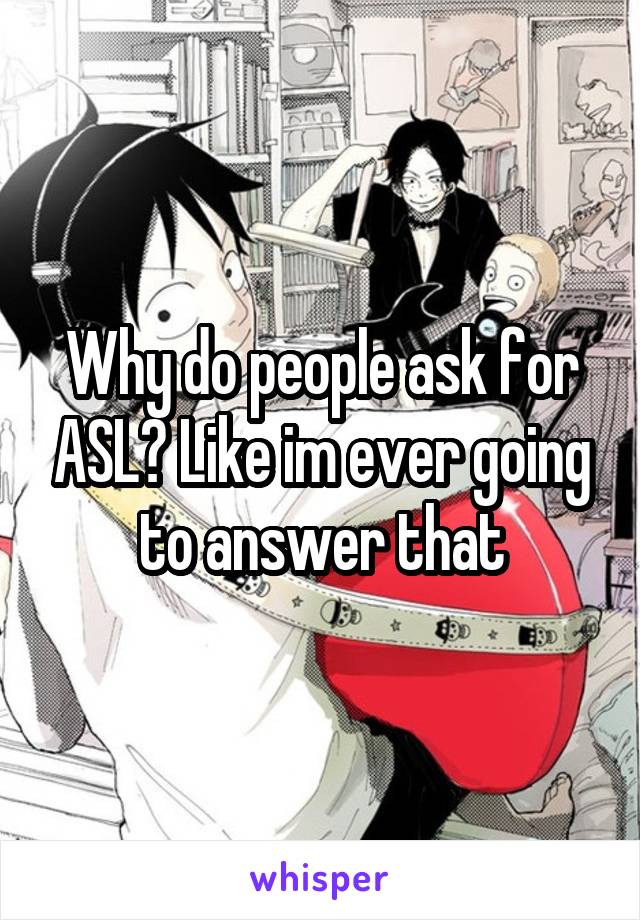 Why do people ask for ASL? Like im ever going to answer that