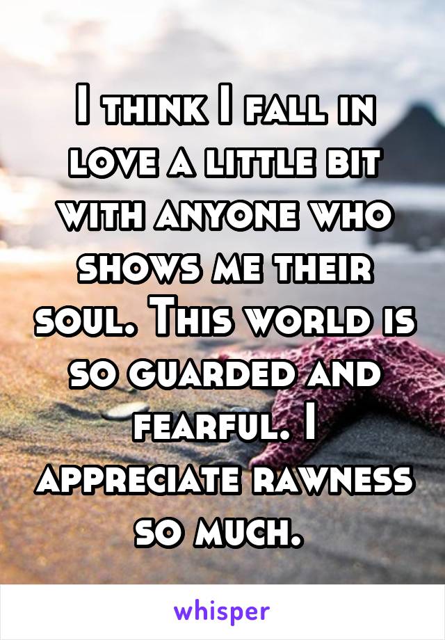 I think I fall in love a little bit with anyone who shows me their soul. This world is so guarded and fearful. I appreciate rawness so much. 