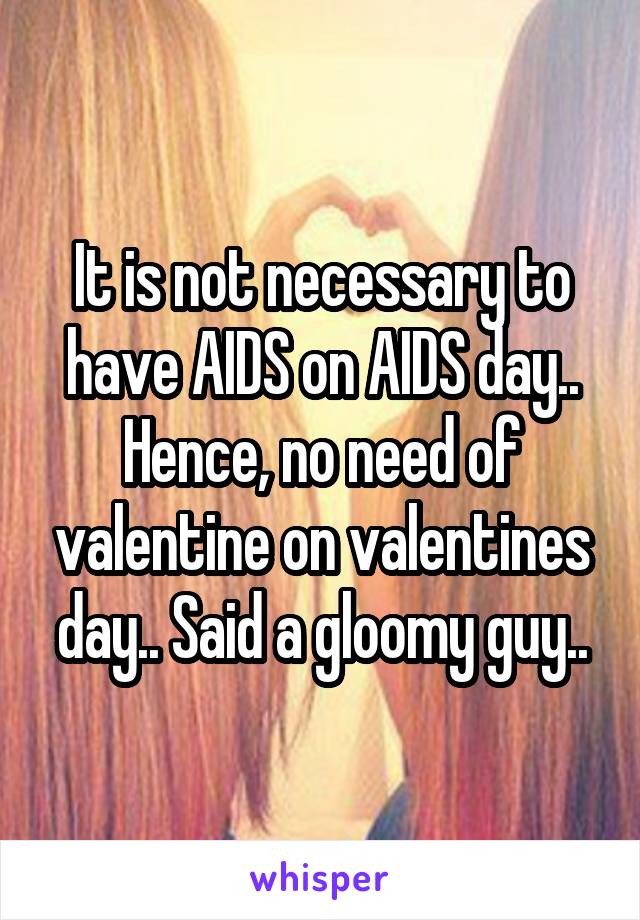 It is not necessary to have AIDS on AIDS day.. Hence, no need of valentine on valentines day.. Said a gloomy guy..