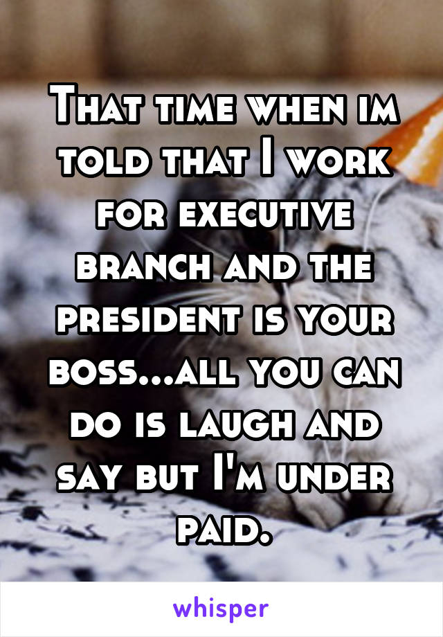 That time when im told that I work for executive branch and the president is your boss...all you can do is laugh and say but I'm under paid.