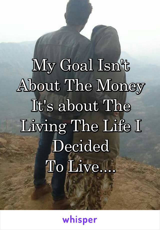 My Goal Isn't
About The Money
It's about The Living The Life I Decided
To Live....