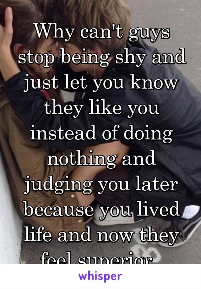 Why can't guys stop being shy and just let you know they like you instead of doing nothing and judging you later because you lived life and now they feel superior. 