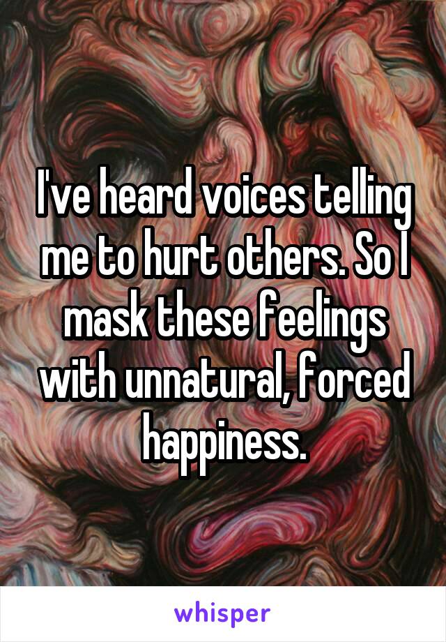 I've heard voices telling me to hurt others. So I mask these feelings with unnatural, forced happiness.