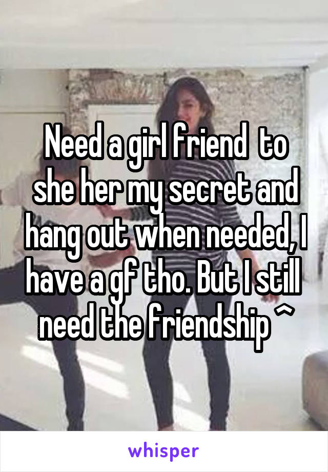 Need a girl friend  to she her my secret and hang out when needed, I have a gf tho. But I still  need the friendship ^