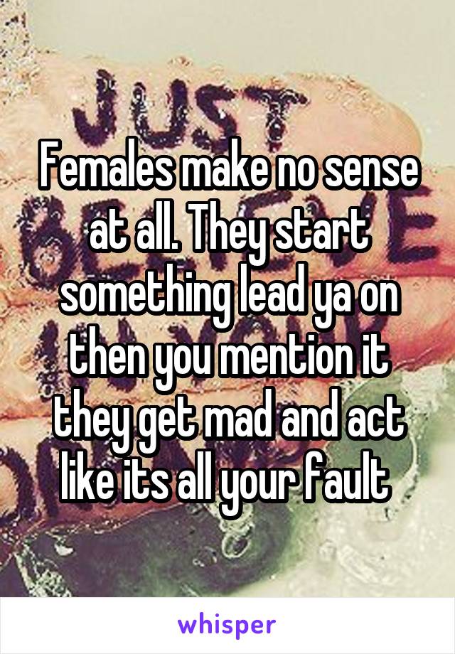 Females make no sense at all. They start something lead ya on then you mention it they get mad and act like its all your fault 