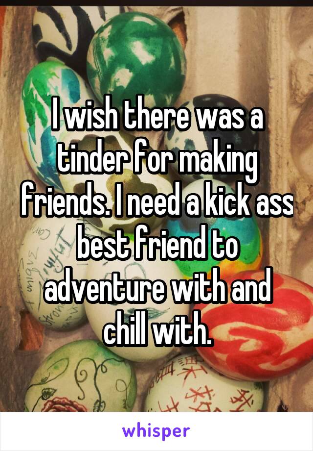 I wish there was a tinder for making friends. I need a kick ass best friend to adventure with and chill with.