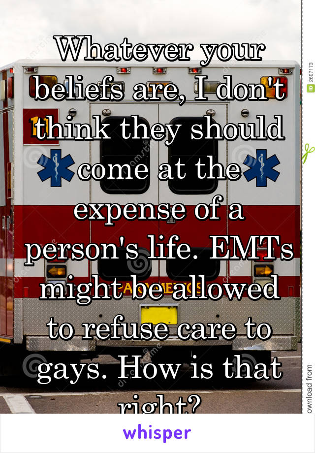 Whatever your beliefs are, I don't think they should come at the expense of a person's life. EMTs might be allowed to refuse care to gays. How is that right?