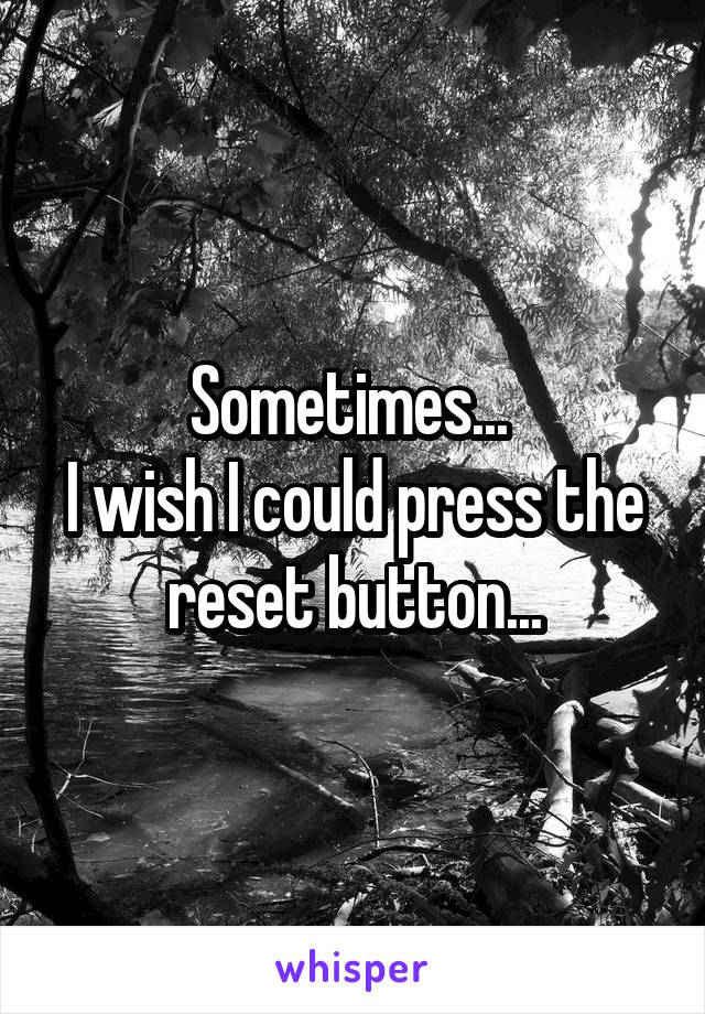 Sometimes... 
I wish I could press the reset button...