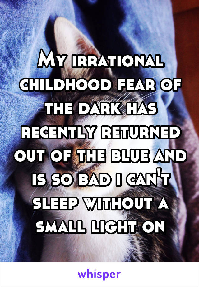 My irrational childhood fear of the dark has recently returned out of the blue and is so bad i can't sleep without a small light on