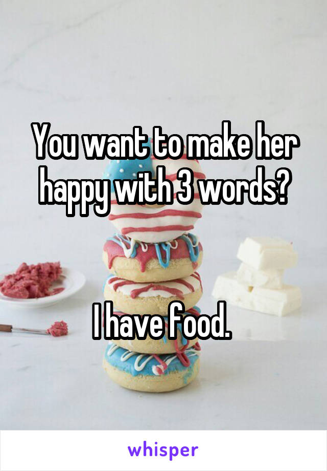 You want to make her happy with 3 words?


I have food. 