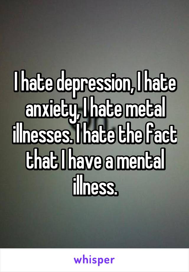 I hate depression, I hate anxiety, I hate metal illnesses. I hate the fact that I have a mental illness.