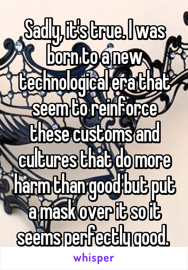 Sadly, it's true. I was born to a new technological era that seem to reinforce these customs and cultures that do more harm than good but put a mask over it so it seems perfectly good. 