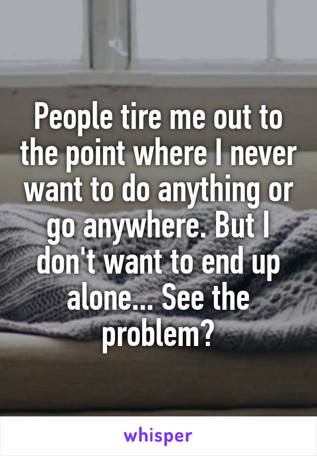 People tire me out to the point where I never want to do anything or go anywhere. But I don't want to end up alone... See the problem?