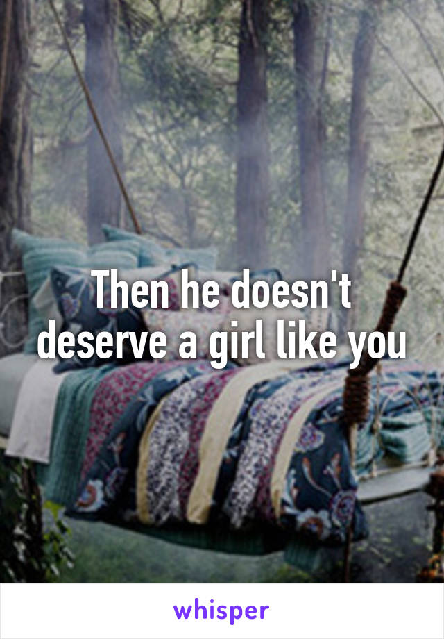 Then he doesn't deserve a girl like you