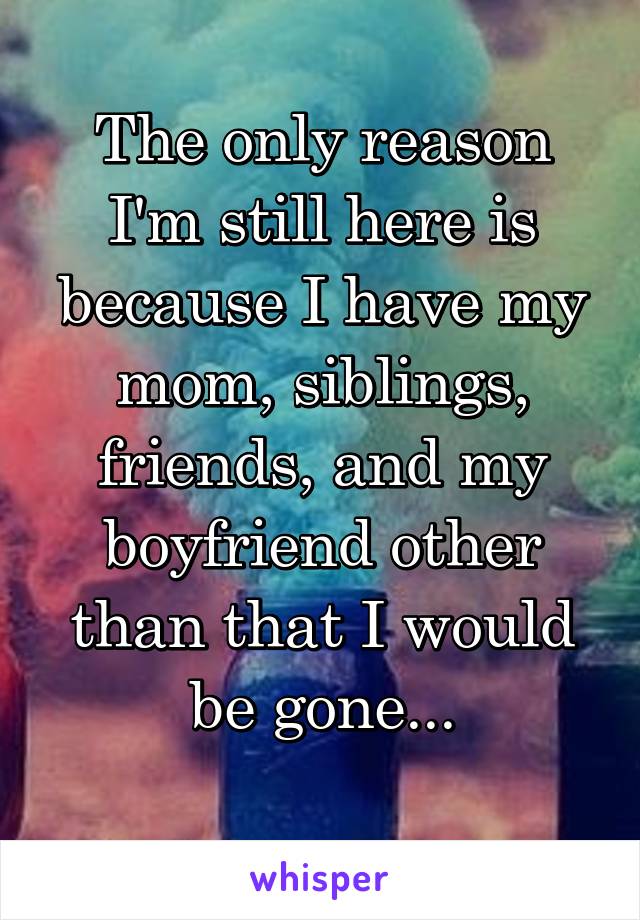 The only reason I'm still here is because I have my mom, siblings, friends, and my boyfriend other than that I would be gone...
