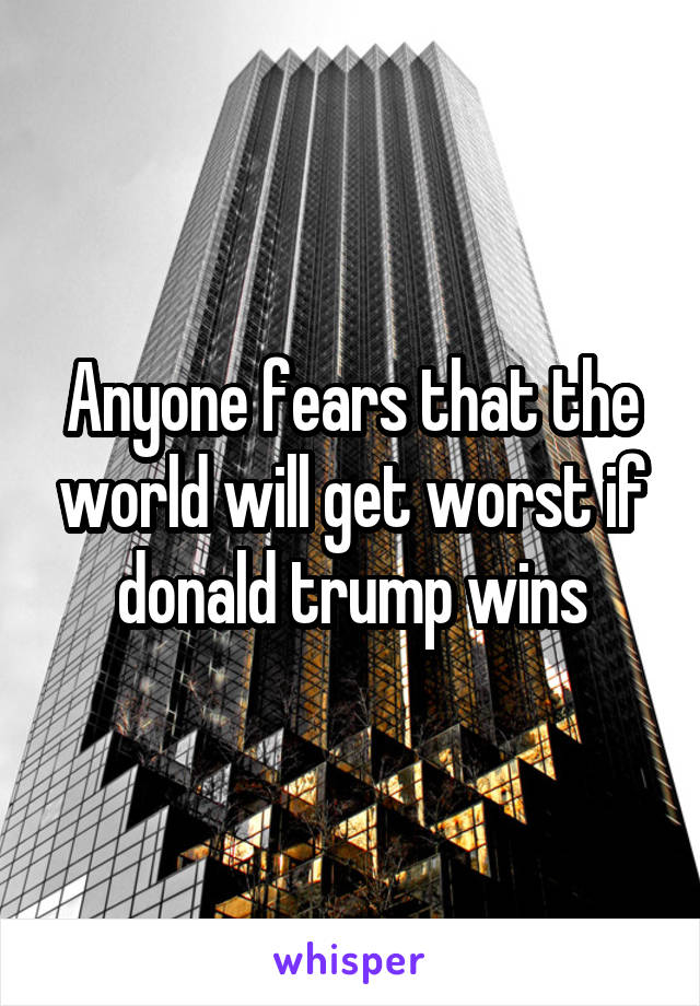 Anyone fears that the world will get worst if donald trump wins