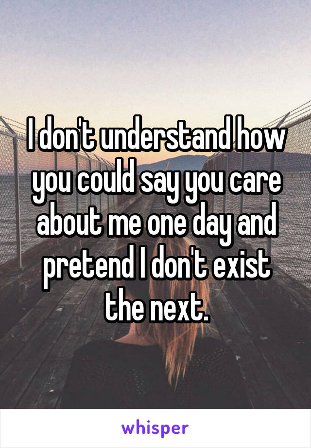 I don't understand how you could say you care about me one day and pretend I don't exist the next.