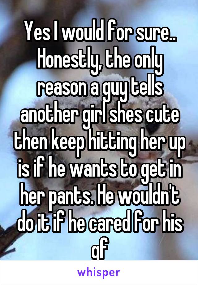 Yes I would for sure.. Honestly, the only reason a guy tells another girl shes cute then keep hitting her up is if he wants to get in her pants. He wouldn't do it if he cared for his gf