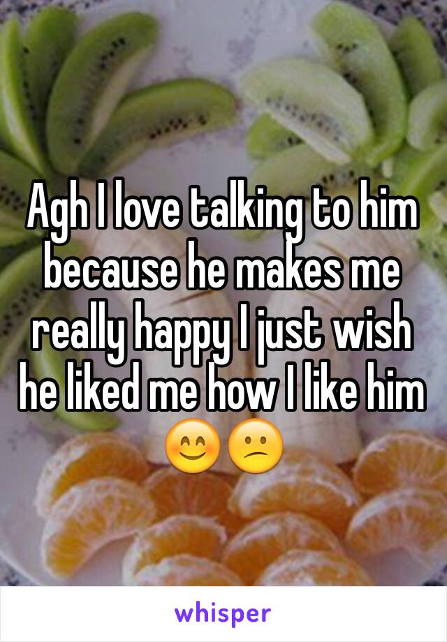 Agh I love talking to him because he makes me really happy I just wish he liked me how I like him 😊😕