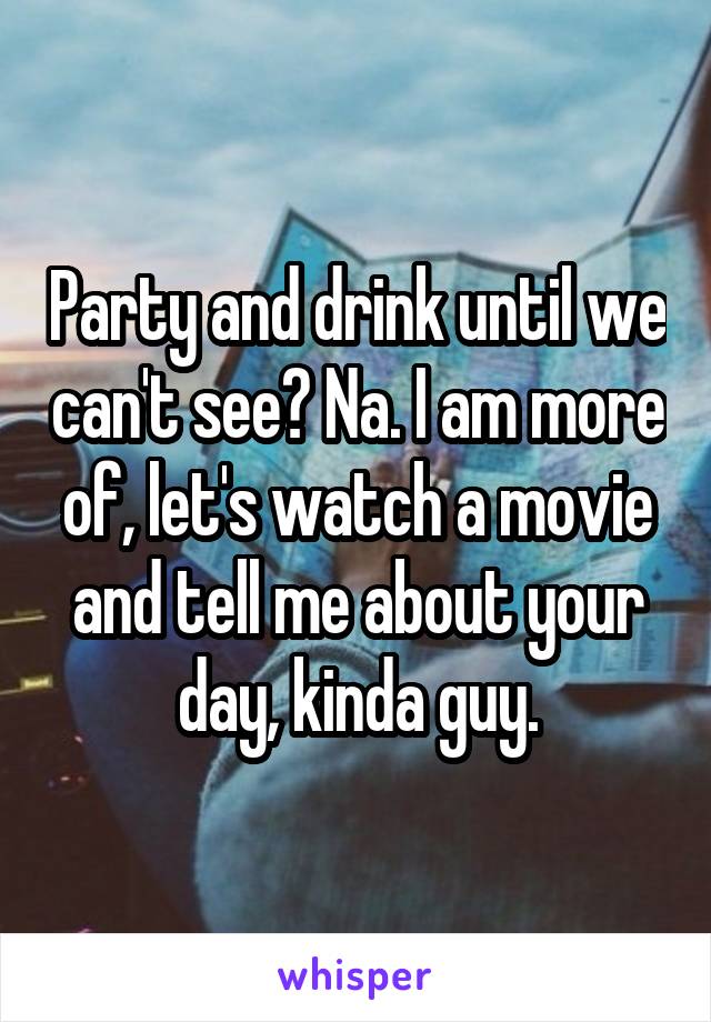 Party and drink until we can't see? Na. I am more of, let's watch a movie and tell me about your day, kinda guy.