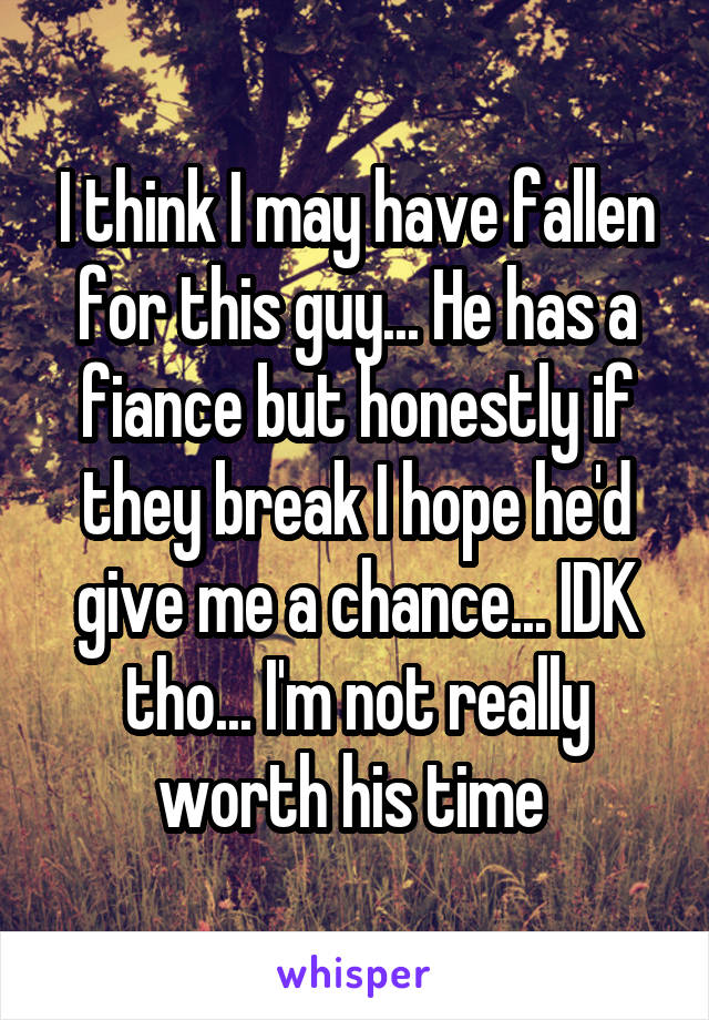 I think I may have fallen for this guy... He has a fiance but honestly if they break I hope he'd give me a chance... IDK tho... I'm not really worth his time 