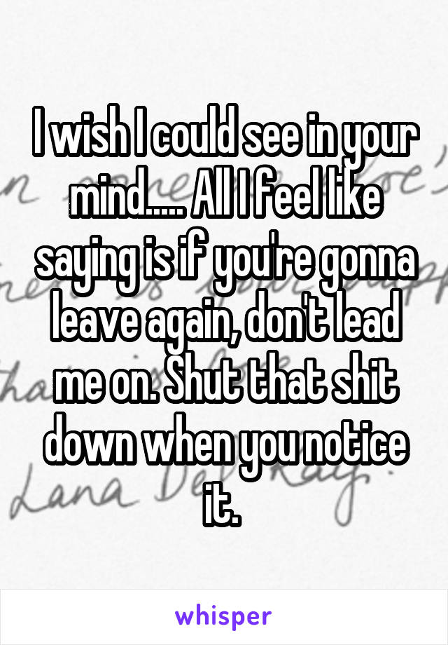 I wish I could see in your mind..... All I feel like saying is if you're gonna leave again, don't lead me on. Shut that shit down when you notice it. 