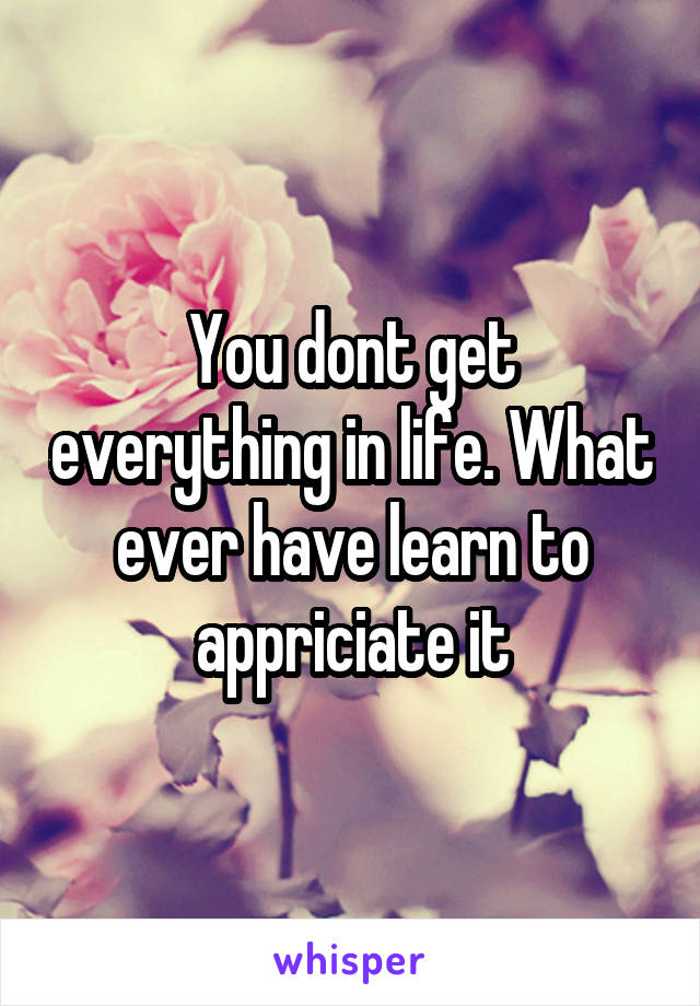 You dont get everything in life. What ever have learn to appriciate it