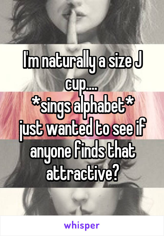 I'm naturally a size J cup.... 
*sings alphabet*
just wanted to see if anyone finds that attractive?