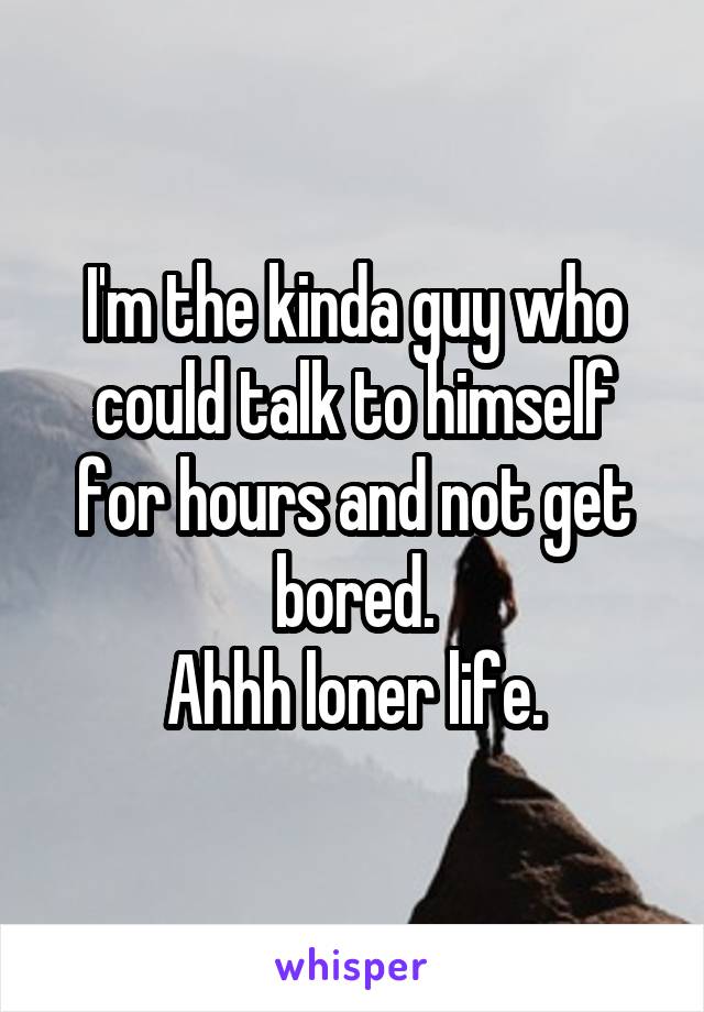 I'm the kinda guy who could talk to himself for hours and not get bored.
Ahhh loner life.