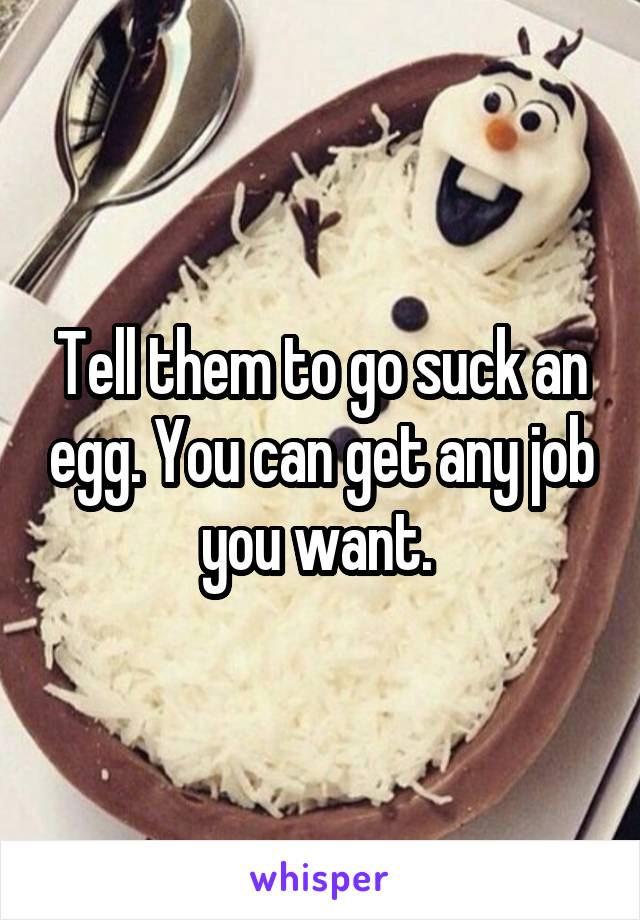 Tell them to go suck an egg. You can get any job you want. 