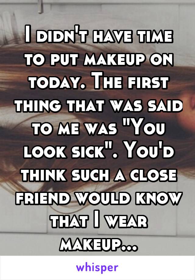 I didn't have time to put makeup on today. The first thing that was said to me was "You look sick". You'd think such a close friend would know that I wear makeup...