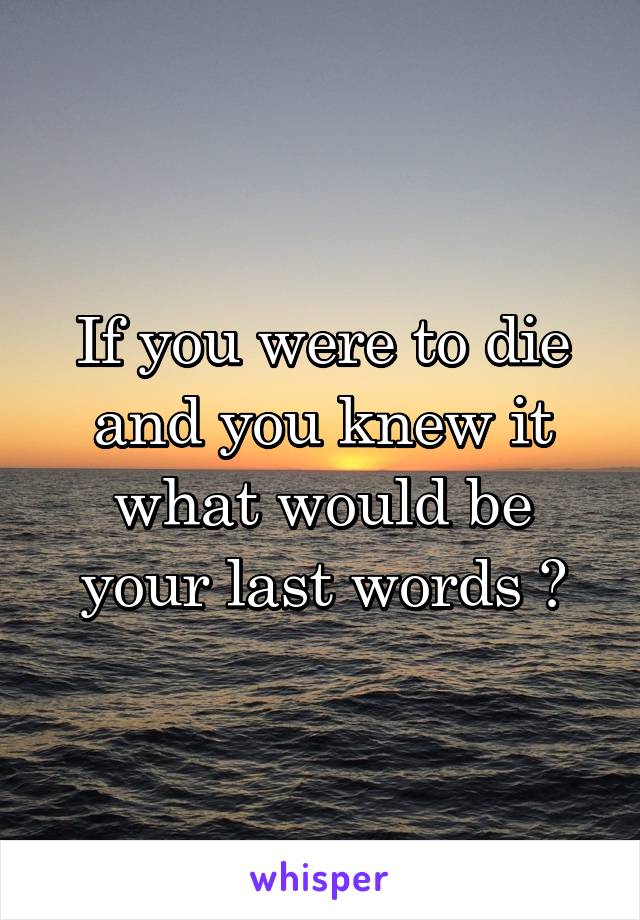 If you were to die and you knew it what would be your last words ?