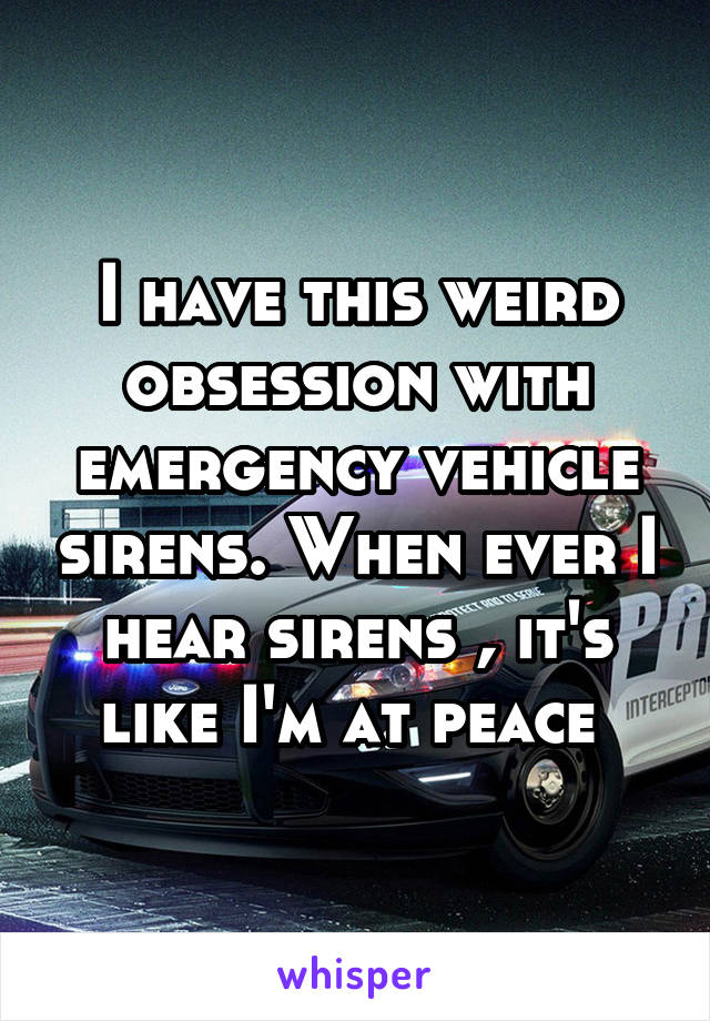 I have this weird obsession with emergency vehicle sirens. When ever I hear sirens , it's like I'm at peace 