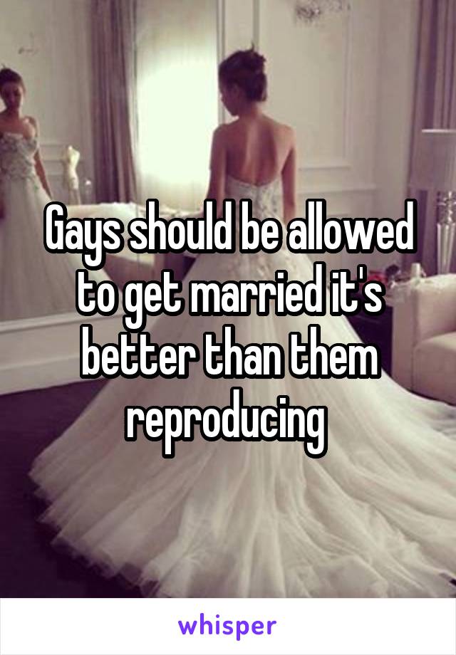 Gays should be allowed to get married it's better than them reproducing 