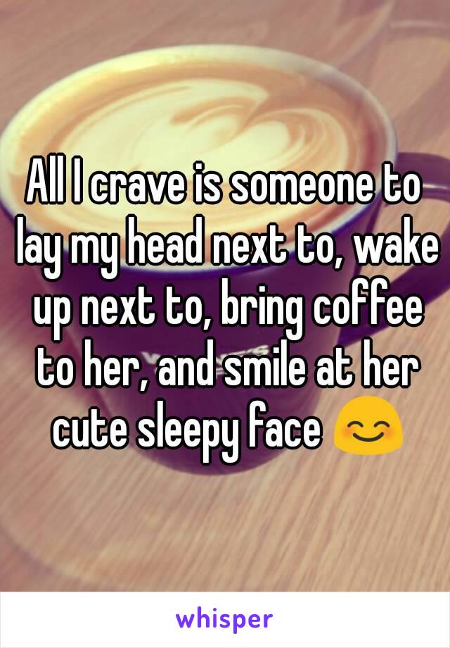 All I crave is someone to lay my head next to, wake up next to, bring coffee to her, and smile at her cute sleepy face 😊