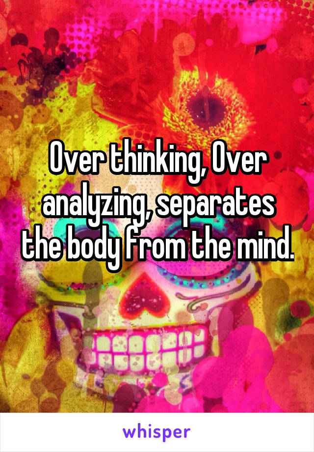 Over thinking, Over analyzing, separates the body from the mind. 