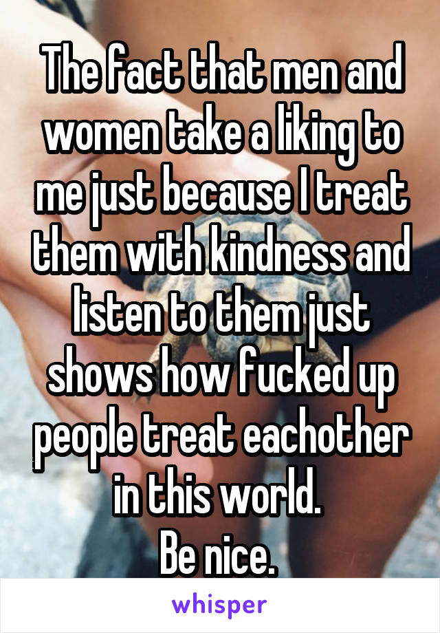 The fact that men and women take a liking to me just because I treat them with kindness and listen to them just shows how fucked up people treat eachother in this world. 
Be nice. 