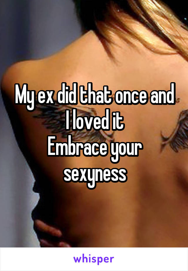 My ex did that once and I loved it
Embrace your sexyness